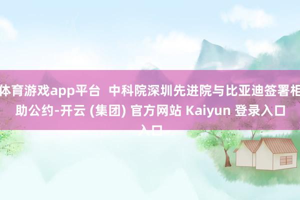 体育游戏app平台 中科院深圳先进院与比亚迪签署相助公约-开云 (集团) 官方网站 Kaiyun 登录入口