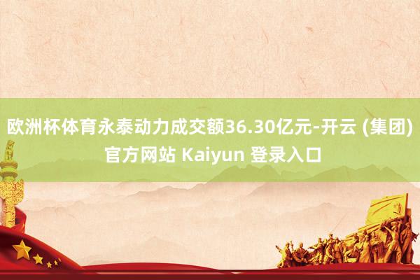 欧洲杯体育永泰动力成交额36.30亿元-开云 (集团) 官方网站 Kaiyun 登录入口