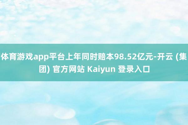 体育游戏app平台上年同时赔本98.52亿元-开云 (集团) 官方网站 Kaiyun 登录入口