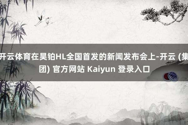 开云体育在昊铂HL全国首发的新闻发布会上-开云 (集团) 官方网站 Kaiyun 登录入口