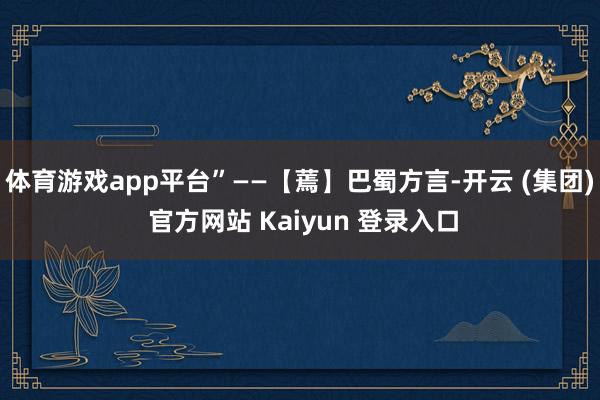 体育游戏app平台”——【蔫】巴蜀方言-开云 (集团) 官方网站 Kaiyun 登录入口
