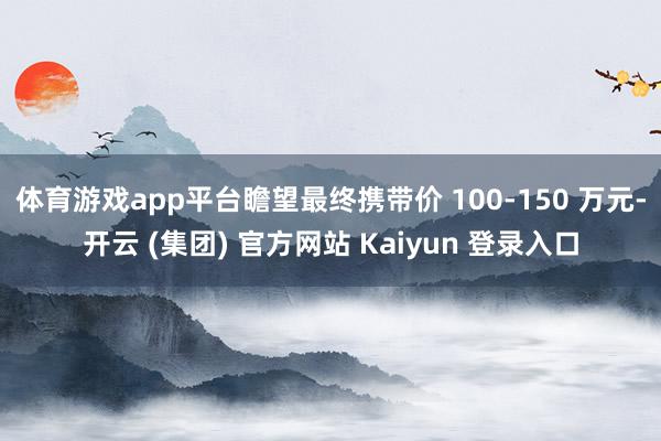 体育游戏app平台瞻望最终携带价 100-150 万元-开云 (集团) 官方网站 Kaiyun 登录入口
