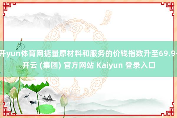 开yun体育网掂量原材料和服务的价钱指数升至69.9-开云 (集团) 官方网站 Kaiyun 登录入口