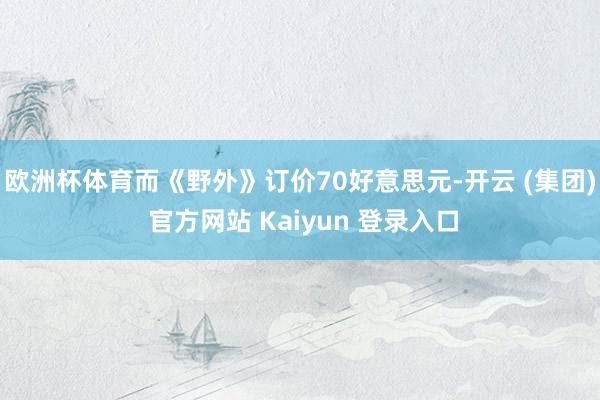 欧洲杯体育而《野外》订价70好意思元-开云 (集团) 官方网站 Kaiyun 登录入口