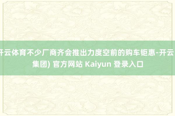 开云体育不少厂商齐会推出力度空前的购车钜惠-开云 (集团) 官方网站 Kaiyun 登录入口