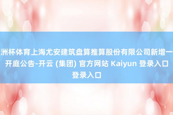欧洲杯体育上海尤安建筑盘算推算股份有限公司新增一则开庭公告-开云 (集团) 官方网站 Kaiyun 登录入口
