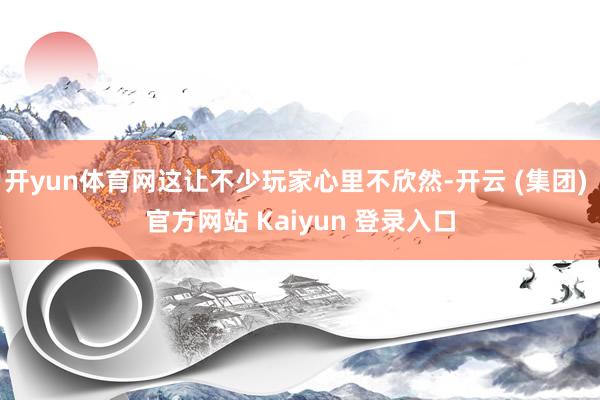 开yun体育网这让不少玩家心里不欣然-开云 (集团) 官方网站 Kaiyun 登录入口