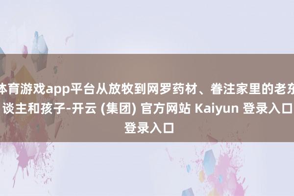 体育游戏app平台从放牧到网罗药材、眷注家里的老东谈主和孩子-开云 (集团) 官方网站 Kaiyun 登录入口
