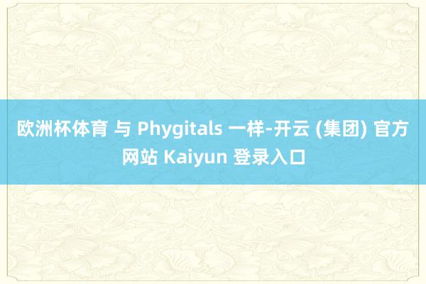 欧洲杯体育 与 Phygitals 一样-开云 (集团) 官方网站 Kaiyun 登录入口
