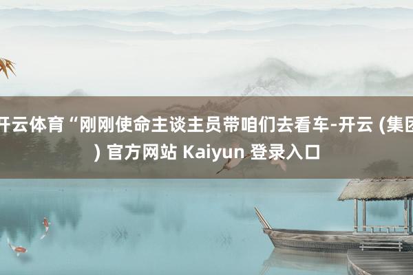 开云体育“刚刚使命主谈主员带咱们去看车-开云 (集团) 官方网站 Kaiyun 登录入口