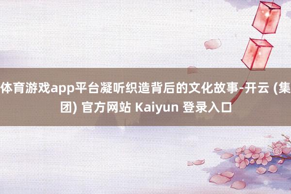 体育游戏app平台凝听织造背后的文化故事-开云 (集团) 官方网站 Kaiyun 登录入口