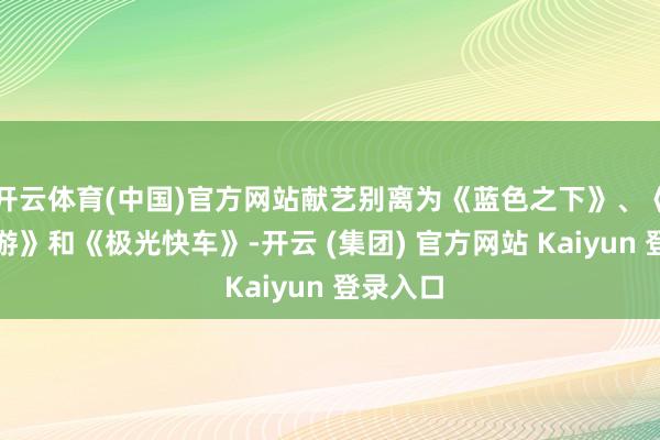 开云体育(中国)官方网站献艺别离为《蓝色之下》、《天外漫游》和《极光快车》-开云 (集团) 官方网站 Kaiyun 登录入口