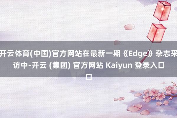 开云体育(中国)官方网站在最新一期《Edge》杂志采访中-开云 (集团) 官方网站 Kaiyun 登录入口