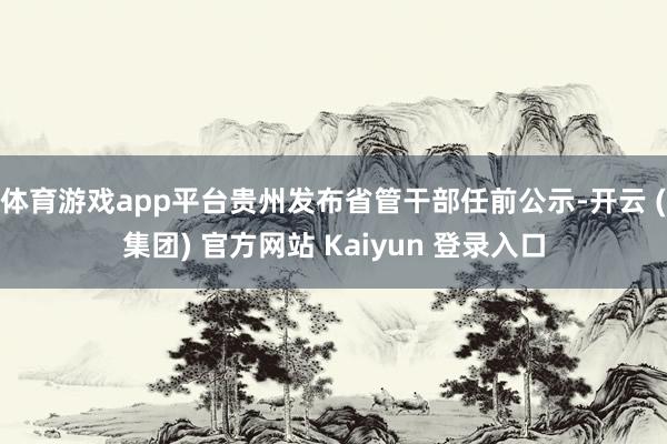 体育游戏app平台贵州发布省管干部任前公示-开云 (集团) 官方网站 Kaiyun 登录入口