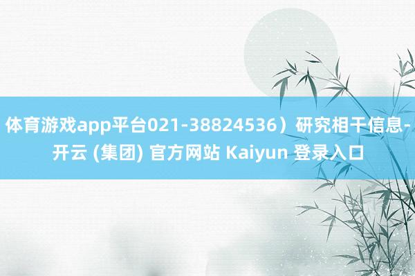 体育游戏app平台021-38824536）研究相干信息-开云 (集团) 官方网站 Kaiyun 登录入口