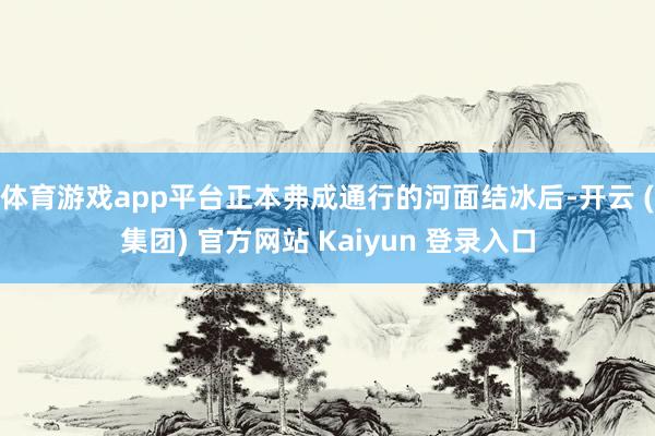 体育游戏app平台正本弗成通行的河面结冰后-开云 (集团) 官方网站 Kaiyun 登录入口