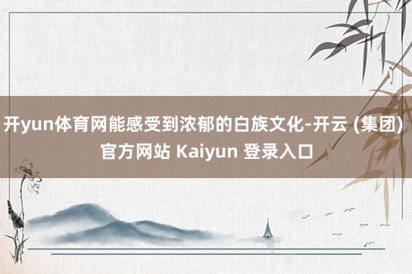 开yun体育网能感受到浓郁的白族文化-开云 (集团) 官方网站 Kaiyun 登录入口