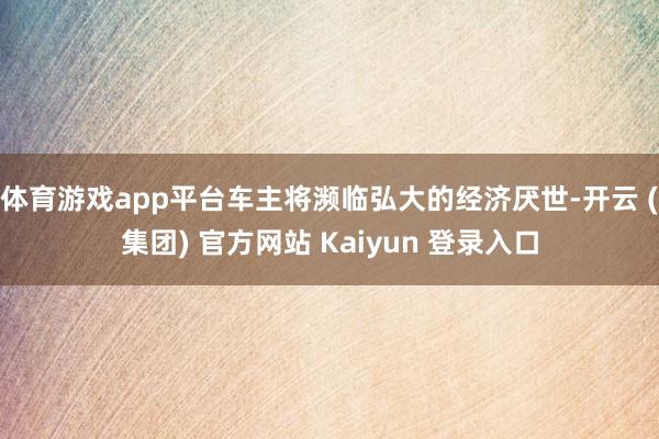 体育游戏app平台车主将濒临弘大的经济厌世-开云 (集团) 官方网站 Kaiyun 登录入口
