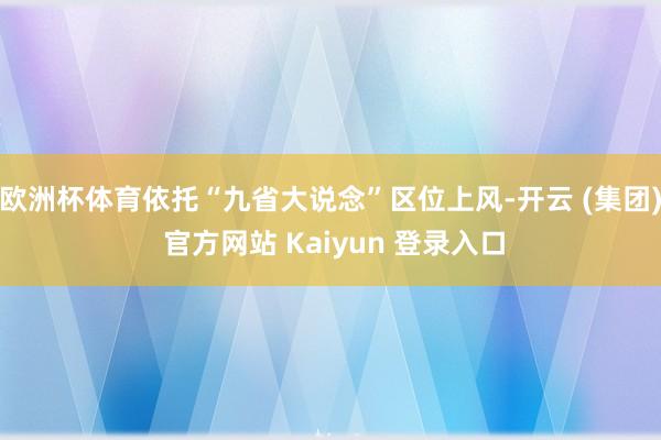 欧洲杯体育依托“九省大说念”区位上风-开云 (集团) 官方网站 Kaiyun 登录入口