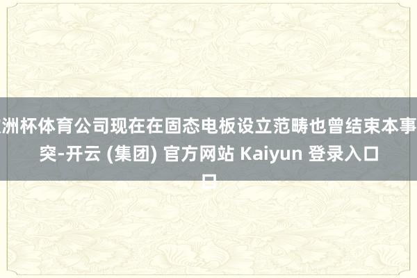 欧洲杯体育公司现在在固态电板设立范畴也曾结束本事冲突-开云 (集团) 官方网站 Kaiyun 登录入口