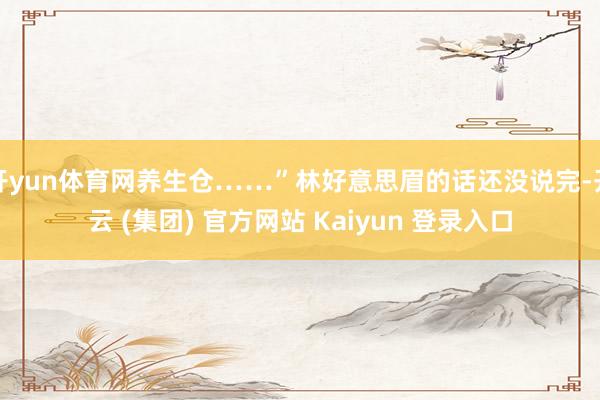 开yun体育网养生仓……”林好意思眉的话还没说完-开云 (集团) 官方网站 Kaiyun 登录入口