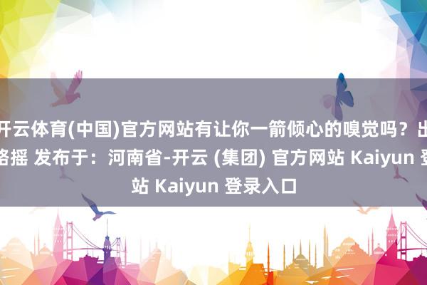 开云体育(中国)官方网站有让你一箭倾心的嗅觉吗？出镜：走路摇 发布于：河南省-开云 (集团) 官方网站 Kaiyun 登录入口