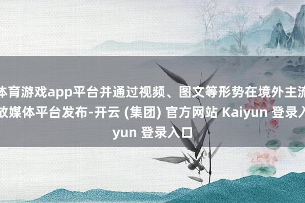 体育游戏app平台并通过视频、图文等形势在境外主流粗放媒体平台发布-开云 (集团) 官方网站 Kaiyun 登录入口