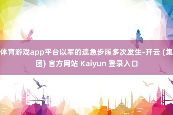 体育游戏app平台以军的遑急步履多次发生-开云 (集团) 官方网站 Kaiyun 登录入口