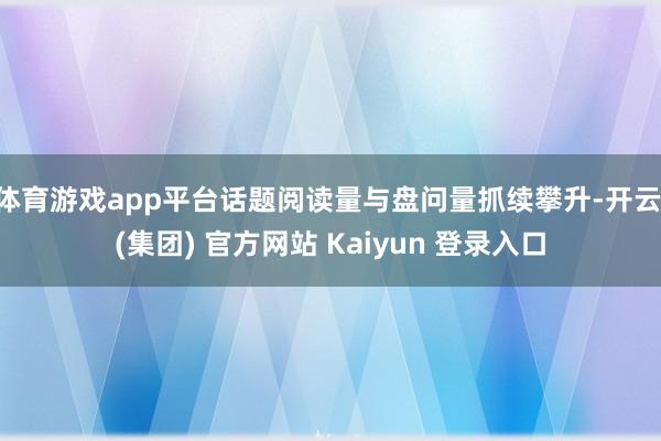 体育游戏app平台话题阅读量与盘问量抓续攀升-开云 (集团) 官方网站 Kaiyun 登录入口