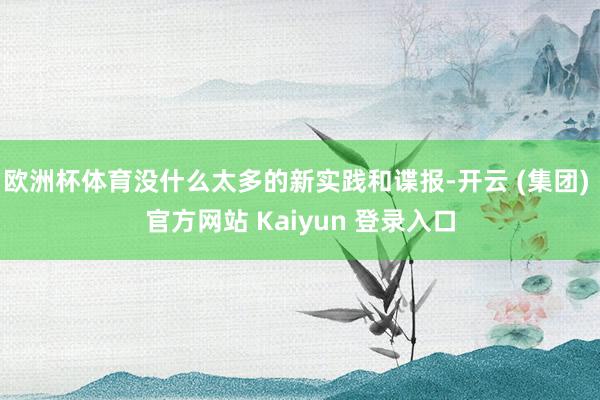 欧洲杯体育没什么太多的新实践和谍报-开云 (集团) 官方网站 Kaiyun 登录入口