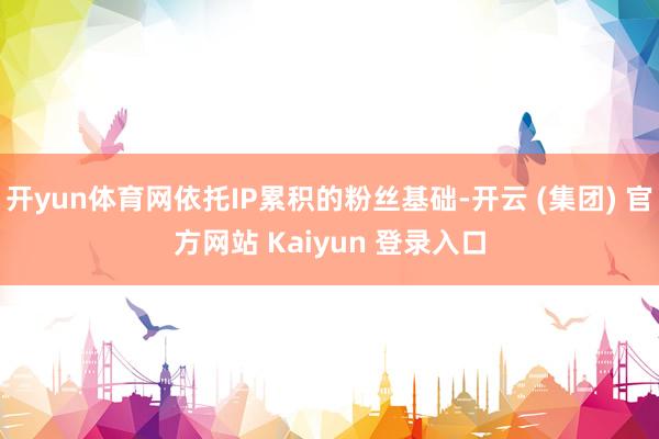 开yun体育网依托IP累积的粉丝基础-开云 (集团) 官方网站 Kaiyun 登录入口