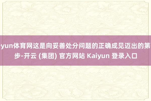 开yun体育网这是向妥善处分问题的正确成见迈出的第一步-开云 (集团) 官方网站 Kaiyun 登录入口