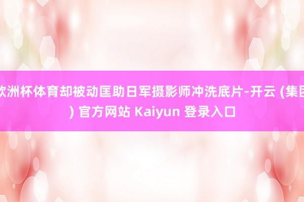 欧洲杯体育却被动匡助日军摄影师冲洗底片-开云 (集团) 官方网站 Kaiyun 登录入口