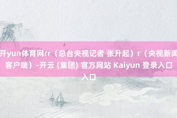 开yun体育网rr（总台央视记者 张升起）r（央视新闻客户端）-开云 (集团) 官方网站 Kaiyun 登录入口
