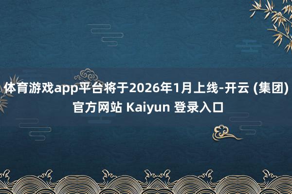 体育游戏app平台将于2026年1月上线-开云 (集团) 官方网站 Kaiyun 登录入口