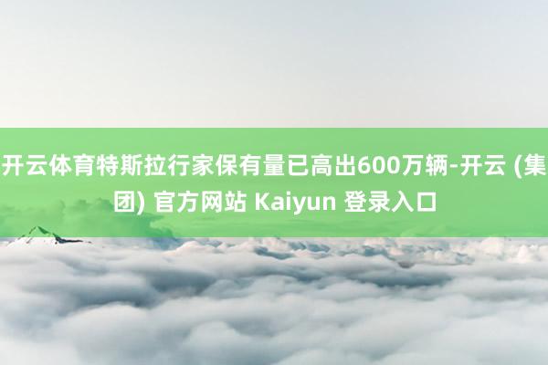 开云体育特斯拉行家保有量已高出600万辆-开云 (集团) 官方网站 Kaiyun 登录入口