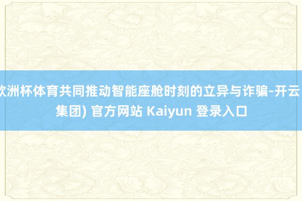 欧洲杯体育共同推动智能座舱时刻的立异与诈骗-开云 (集团) 官方网站 Kaiyun 登录入口