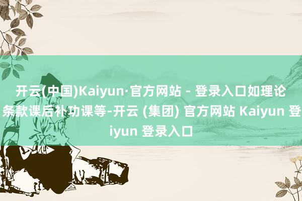 开云(中国)Kaiyun·官方网站 - 登录入口如理论月旦、条款课后补功课等-开云 (集团) 官方网站 Kaiyun 登录入口