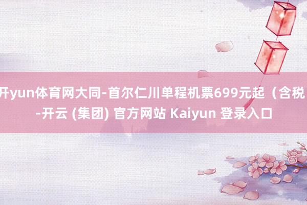 开yun体育网大同-首尔仁川单程机票699元起（含税）-开云 (集团) 官方网站 Kaiyun 登录入口