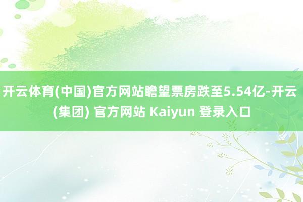 开云体育(中国)官方网站瞻望票房跌至5.54亿-开云 (集团) 官方网站 Kaiyun 登录入口