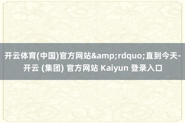 开云体育(中国)官方网站”直到今天-开云 (集团) 官方网站 Kaiyun 登录入口