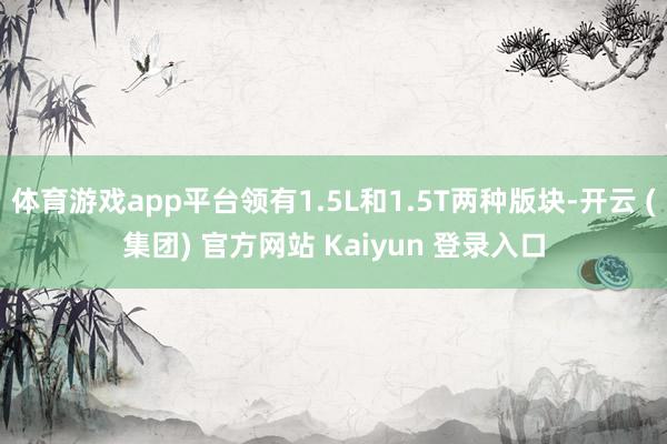 体育游戏app平台领有1.5L和1.5T两种版块-开云 (集团) 官方网站 Kaiyun 登录入口