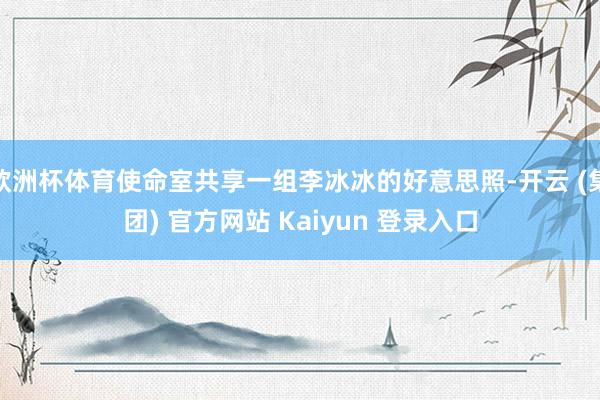 欧洲杯体育使命室共享一组李冰冰的好意思照-开云 (集团) 官方网站 Kaiyun 登录入口