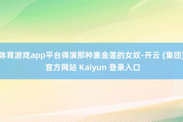 体育游戏app平台得演那种裹金莲的女奴-开云 (集团) 官方网站 Kaiyun 登录入口