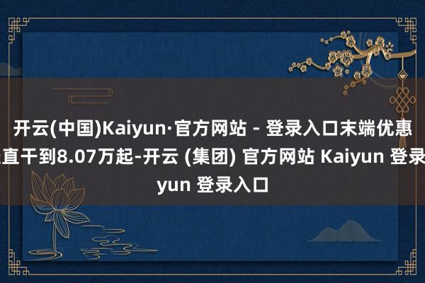 开云(中国)Kaiyun·官方网站 - 登录入口末端优惠后径直干到8.07万起-开云 (集团) 官方网站 Kaiyun 登录入口