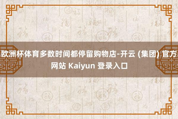 欧洲杯体育多数时间都停留购物店-开云 (集团) 官方网站 Kaiyun 登录入口