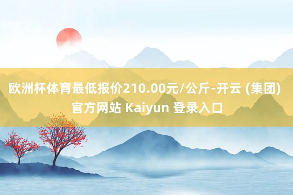 欧洲杯体育最低报价210.00元/公斤-开云 (集团) 官方网站 Kaiyun 登录入口