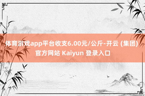 体育游戏app平台收支6.00元/公斤-开云 (集团) 官方网站 Kaiyun 登录入口