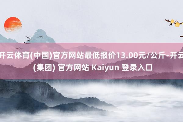 开云体育(中国)官方网站最低报价13.00元/公斤-开云 (集团) 官方网站 Kaiyun 登录入口