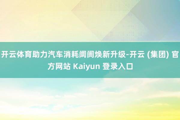 开云体育助力汽车消耗阛阓焕新升级-开云 (集团) 官方网站 Kaiyun 登录入口